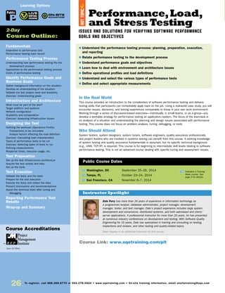 26 To register, call 888.268.8770 or 904.278.0524 • www.sqetraining.com • On-site training information, email onsitetraining@sqe.com
Fundamentals
Imperative to performance test
Performance testing track record
Performance Testing Process
Understanding how performance testing fits the
development process
Approaches to the performance testing process
Costs of performance testing
Identify Performance Goals and
Business Goals
Gather background information on the situation
Develop an understanding of the situation
Validate the test project need and feasibility
Exercise: Understanding goals
Infrastructure and Architecture
What must be part of the test?
Target platform and systems
Network configuration
Scalability and extrapolation
Exercise: Assessing infrastructure issues
Designing the Test
Defining the workload (Operations Profile)
Transactions to be simulated
Analyze factors affecting the load definition
Exercise: Calculating load characteristics
Types of performance tests to be run
Exercise: Selecting types of tests to run
Refining measurements
Response times, resource usage, etc.
Test Preparation
Set up the test infrastructure/architecture
Acquire the test scripts and data
Set up the tools
Test Execution
Validate the tests and the tools
Prepare for the test execution
Execute the tests and collect the data
Present conclusions and recommendations
Assist the technical team after tuning and
debugging
Reporting Performance Test
Results
Wrap-up and Summary
2-Day
Course Outline:
Public
Course Accreditations
Earn 15 PDUs
Performance,Load,
and Stress Testing
ISSUES AND SOLUTIONS FOR VERIFYING SOFTWARE PERFORMANCE
GOALS AND OBJECTIVES
In the Real World
This course provides an introduction to the complexities of software performance testing and delivers
testing skills that participants can immediately apply back on the job. Using a real-world case study, you will
encounter issues, decisions, and testing experiences comparable to those in your own work environment.
Working through a series of discussion-based exercises—individually, in small teams, or as a group—you
develop a workable strategy for performance testing an application/system. The focus of the exercises is
on analysis of a situation and understanding the planning and design issues associated with performance
testing. This course does not focus on problem analysis, tuning, debugging, or tools.
Who Should Attend
System testers, system designers, system tuners, software engineers, quality assurance professionals,
and project leaders who are involved in systems testing can benefit from this course. A working knowledge
of system testing and quality assurance fundamentals is assumed, but no specific technical background
(e.g., UNIX, TCP/IP) is required. This course is for beginning to intermediate skill levels relating to software
performance testing. This is not an advanced course dealing with specific tuning and assessment issues.
TW Washington, DC	 September 25–26, 2014
TW Tampa, FL	 October 23–24, 2014
TW San Francisco, CA	 November 6–7, 2014
$ Understand the performance testing process: planning, preparation, execution,
and reporting
$ Relate performance testing to the development process
$ Understand performance goals and objectives
$ Learn how to deal with environment and architecture issues
$ Define operational profiles and load definitions
$ Understand and select the various types of performance tests
$ Define and select appropriate measurements
Public Course Dates
TW Indicates a Training
Week course. See
page 3 for details.
Course Link: www.sqetraining.com/plt
Dale Perry has more than 34 years of experience in information technology as
a programmer/analyst, database administrator, project manager, development
manager, tester, and test manager. Dale’s project experience includes large system
development and conversions, distributed systems, and both web-based and client/
server applications. A professional instructor for more than 20 years, he has presented
at numerous industry conferences on development and testing. With Software Quality
Engineering for 15 years, Dale has specialized in training and consulting on testing,
inspections and reviews, and other testing and quality-related topics.
Dawn Haynes is an additional instructor for this course.
Instructor Spotlight
HOTTOPIC
Learning Options
 