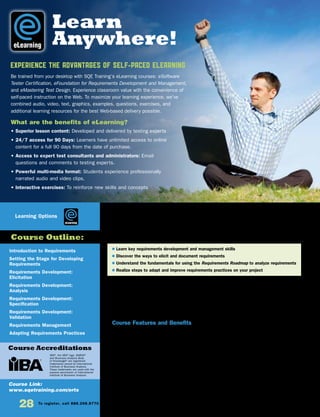 Introduction to Requirements
Setting the Stage for Developing
Requirements
Requirements Development:
Elicitation
Requirements Development:
Analysis
Requirements Development:
Specification
Requirements Development:
Validation
Requirements Management
Adapting Requirements Practices
Course Link:
www.sqetraining.com/erts
eLearning
Course Outline:
Course Accreditations
Learning Options
EXPERIENCE THE ADVANTAGES OF SELF-PACED ELEARNING
Be trained from your desktop with SQE Training’s eLearning courses: eSoftware
Tester Certification, eFoundation for Requirements Development and Management,
and eMastering Test Design. Experience classroom value with the convenience of
self-paced instruction on the Web. To maximize your learning experience, we’ve
combined audio, video, text, graphics, examples, questions, exercises, and
additional learning resources for the best Web-based delivery possible.
What are the benefits of eLearning?
• Superior lesson content: Developed and delivered by testing experts
• 24/7 access for 90 Days: Learners have unlimited access to online
content for a full 90 days from the date of purchase.
• Access to expert test consultants and administrators: Email
questions and comments to testing experts.
• Powerful multi-media format: Students experience professionally
narrated audio and video clips.
• Interactive exercises: To reinforce new skills and concepts
IIBA®
, the IIBA®
logo, BABOK®
and Business Analysis Body
of Knowledge®
are registered
trademarks owned by International
Institute of Business Analysis.
These trademarks are used with the
express permission of International
Institute of Business Analysis.
28 To register, call 888.268.8770 or 904.278.0524 • www.sqetraining.com • On-site training information, email onsitetraining@sqe.com
eLearning
eFoundation for Requirements
Development and Management
A ROADMAP TO SUCCESS
If you currently develop and manage requirements, manage people who do, or plan to do either in the future,
this course is for you. This course teaches essential requirements development and management skills in
a flexible self-paced eLearning format. The curriculum is a series of eight self–paced courses that build the
foundation you need to successfully develop and manage requirements for business projects and software
products. You’ll learn how to develop and manage requirements, gain tips for eliciting and documenting
requirements, discover how to use the EBG Requirements Roadmap to analyze requirements, and study the
steps for adapting your requirements practices to your project.
Course Features and Benefits
• 24/7 access for 90 days: Learners have unlimited access to online content for a full 90 days from the date of
purchase.
• Comprehensive curriculum of eight courses with multiple topics
• Integrated glossary based on a glossary from The Software Requirements Memory Jogger, which is incorporated
into the International Institute of Business Analysis (IIBA) BABOK®
version 2.0
• Downloadable tips, checklists, and templates to use on the job for years to come
• 24 CDUs (Continuing Development Units)
• A detailed cross-reference guide so you can reference the IIBA BABOK®
Knowledge Areas Techniques and Tasks
• Concise, yet rich in content
• Easy-to-follow navigation
• Scenarios that engage and reinforce learning
• “Quick check” exercises that test your learning
• Flash animation that provides an interactive experience
• SCORM-compliant: You can license the training and run it on your own Learning Management System (LMS).
$ Learn key requirements development and management skills
$ Discover the ways to elicit and document requirements
$ Understand the fundamentals for using the Requirements Roadmap to analyze requirements
$ Realize steps to adapt and improve requirements practices on your project
Learn
Anywhere!
 