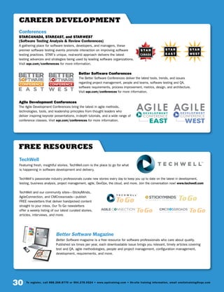 30 To register, call 888.268.8770 or 904.278.0524 • www.sqetraining.com • On-site training information, email onsitetraining@sqe.com
FREE RESOURCES
TechWell
Featuring fresh, insightful stories, TechWell.com is the place to go for what
is happening in software development and delivery.
TechWell’s passionate industry professionals curate new stories every day to keep you up to date on the latest in development,
testing, business analysis, project management, agile, DevOps, the cloud, and more. Join the conversation now! www.techwell.com
TechWell and our community sites—StickyMinds,
AgileConnection, and CMCrossroads—publish
FREE newsletters that deliver handpicked content
straight to your inbox. Our To Go newsletters
offer a weekly listing of our latest curated stories,
articles, interviews, and more.
Better Software Magazine
Better Software magazine is a free resource for software professionals who care about quality.
Published six times per year, each downloadable issue brings you relevant, timely articles covering
test and QA, agile methodologies, people and project management, configuration management,
development, requirements, and more.
CAREER DEVELOPMENT
Conferences
STARCANADA, STAREAST, and STARWEST
(Software Testing Analysis  Review Conferences)
A gathering place for software testers, developers, and managers, these
premier software testing events promote interaction on improving software
testing practices. STAR’s unique, real-world approach delivers the latest
testing advances and strategies being used by leading software organizations.
Visit sqe.com/conferences for more information.
Better Software Conferences
The Better Software Conferences deliver the latest tools, trends, and issues
regarding project management, people and teams, software testing and QA,
software requirements, process improvement, metrics, design, and architecture.
Visit sqe.com/conferences for more information.
Agile Development Conferences
The Agile Development Conferences bring the latest in agile methods,
technologies, tools, and leadership principles from thought leaders who
deliver inspiring keynote presentations, in-depth tutorials, and a wide range of
conference classes. Visit sqe.com/conferences for more information.
CANADA
A T E C H W E L L C O M M U N I T Y
 
