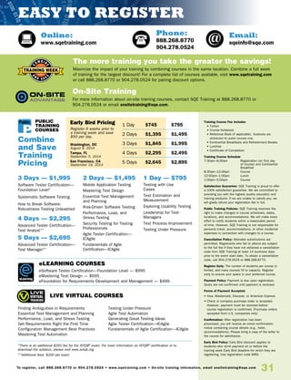 31To register, call 888.268.8770 or 904.278.0524 • www.sqetraining.com • On-site training information, email onsitetraining@sqe.com
Online:
www.sqetraining.com
Email:
sqeinfo@sqe.com
Phone:
888.268.8770
904.278.0524
*There is an additional $250 fee for the ISTQB®
exam. For more information on ISTQB®
certification or to
download the syllabus, please visit www.astqb.org.
**Additional fees: $200 per exam
eLEARNING COURSES
eSoftware Tester Certification—Foundation Level — $995
eMastering Test Design — $695
eFoundation for Requirements Development and Management — $499
LIVE VIRTUAL COURSES
1 Day — $795
Testing with Use
Cases	
Test Estimation and
Measurement
Exploring Usability Testing
Leadership for Test
Managers	
Test Process Improvement
Testing Under Pressure
Combine
and Save
Training
Pricing
The more training you take the greater the savings!
Maximize the impact of your training by combining courses in the same location. Combine a full week
of training for the largest discount! For a complete list of courses available, visit www.sqetraining.com
or call 888.268.8770 or 904.278.0524 for pairing discount options.
On-Site Training
For more information about on-site training courses, contact SQE Training at 888.268.8770 or
904.278.0524 or email onsitetraining@sqe.com.
Training Course Fee Includes
• Tuition
• Course Notebook
• Reference Book (if applicable). Textbooks are
distributed for public courses only.
• Continental Breakfasts and Refreshment Breaks
• Lunches
• Certificate of Completion
Training Course Schedule
7:30am–8:30am 	Registration (on first day
of course) and Continental
Breakfast
8:30am–12:00pm 	 Course
12:00pm–1:00pm 	 Lunch
1:00pm–5:00pm 	 Course
Satisfaction Guarantee: SQE Training is proud to offer
a 100% satisfaction guarantee. We are committed to
providing you with the highest quality education and
training products. If we are unable to satisfy you, we
will gladly refund your registration fee in full.
Public Training Policies: SQE Training reserves the
right to make changes in course schedules, dates,
locations, and accommodations. We will make every
effort to notify students within a reasonable period
of time. However, SQE Training is not responsible for
personal travel, accommodations, or other incidental
expenses in connection with changes to a course.
Cancellation Policy: Attendee substitutions are
permitted. Registrants who fail to attend are subject
to the full fee if they have not obtained a cancellation
code from SQE Training at least 14 business days
prior to the event start date. To obtain a cancellation
code, call 904.278.0524 or 888.268.8770.
Register Early: The number of students per course is
limited, and many courses fill to capacity. Register
early to ensure your space in your preferred course.
Payment Policy: Payment is due upon registration.
Seats are not confirmed until payment is received.
Forms of Payment Accepted:
• Visa, Mastercard, Discover, or American Express
• Check or company purchase order is accepted.
However, payment must be received before
course registration is confirmed. (Purchase orders
accepted from U.S. companies only)
Confirmation: After registration has been
processed, you will receive an email confirmation
notice containing course details (e.g., hotel,
accommodations). Please bring a copy of the letter to
the course for admittance.
Early Bird Policy: Early Bird discount applies to
students who remit payment on or before the
training week Early Bird deadline for which they are
registering. Use registration code BIRD.
1 Day	$745	 $795
2 Days	$1,395	 $1,495
3 Days	$1,845	 $1,995
4 Days	$2,295	 $2,495
5 Days	$2,645	 $2,895
PUBLIC
TRAINING
COURSES
3 Days — $1,995
Software Tester Certification—
Foundation Level*
Systematic Software Testing
How to Break Software:
Robustness Testing Unleashed
4 Days — $2,295
Advanced Tester Certification—
Test Analyst**
5 Days — $2,695
Advanced Tester Certification—
Test Manager**
2 Days — $1,495
Mobile Application Testing
Mastering Test Design
Essential Test Management
and Planning	
Risk-Driven Software Testing
Performance, Load, and
Stress Testing	
Security Testing for Testing
Professionals
Agile Tester Certification—
ICAgile
Fundamentals of Agile
Certification—ICAgile
eLearning
Public
Finding Ambiguities in Requirements
Essential Test Management and Planning
Performance, Load, and Stress Testing
Get Requirements Right the First Time
Configuration Management Best Practices
Mastering Test Automation
Testing Under Pressure
Agile Test Automation
Generating Great Testing Ideas
Agile Tester Certification—ICAgile
Fundamentals of Agile Certification—ICAgile
Early Bird Pricing
Register 6 weeks prior to
a training week and save
$50 per day.
Washington, DC
August 8, 2014
Tampa, FL
September 5, 2014
San Francisco, CA
September 19, 2014
EASY TO REGISTER
 