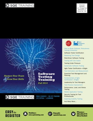 IF ADDRESSEE IS NO LONGER EMPLOYED:
Re-route to Director of Software Development
Presorted
Standard
U.S. Postage Paid
Gainesville, FL
Permit No. 726
SQE Training
340 Corporate Way, Suite 300
Orange Park, FL 32073
EASYto
REGISTER
Online:
www.sqetraining.com
Email:
sqeinfo@sqe.com
Phone:
888.268.8770
904.278.0524
How to Break Software: Robustness
Testing Unleashed
Software Tester Certification
Mastering Test Design
Risk-Driven Software Testing
Testing with Use Cases
Testing Under Pressure
Systematic Software Testing
Agile Tester Certification—ICAgile
Test Estimation and Measurement
Essential Test Management and
Planning
Fundamentals of Agile
Certification—ICAgile
Leadership for Test Managers
Test Process Improvement
Performance, Load, and Stress
Testing
Mobile Application Testing
Security Testing for Test
Professionals
Exploring Usability Testing
And Many More...PROVIDING EXPERT TRAINING to SOFTWARE PROFESSIONALS
PUBLIC COURSES | ON-SITE TRAINING
LIVE VIRTUAL | eLEARNING
Fall 2014
Software
Testing
Training
NurtureYour Team
GrowYour Skills
 