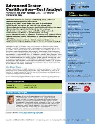9To register, call 888.268.8770 or 904.278.0524 • www.sqetraining.com • On-site training information, email onsitetraining@sqe.com
Advanced Tester
Certification—Test Analyst
PREPARE FOR THE ISTQB® ADVANCED LEVEL—TEST ANALYST
CERTIFICATION EXAM
The ISTQB®
Certification Advanced Test Analyst course expands on the test techniques and methods
introduced in the ISTQB®
Foundation certification. This course covers the topics as defined in the 2013
Advanced Test Analyst Syllabus leading towards the Advanced Test Analyst certification. There are seven
general topics covered: the testing process, test management, test techniques, testing software quality
characteristics, reviews, defect management, and tools. The focus is on testing techniques and methods
and understanding the requirements for testing the characteristics of software beyond functionality. Specific
techniques addressed include equivalence partitioning, boundary value testing, classification trees, decision
tables, cause-effects diagrams, state diagrams and tables, pair-wise techniques, use cases, user stories,
domain analysis, and experience-based and defect-based techniques. Additional focus is placed on the
two non-functional aspects relating to software quality characteristics based on the ISO 9126 and include
functionality and usability. Technical non-functional characteristics are included for familiarity and include
reliability, efficiency, maintainability, and portability.
Who Should Attend
Individuals who have received the ISTQB®
Foundation Level certification and have met the criteria of their
specific country board for taking the advanced certification exams. Qualifications for the exams can be
located on the individual country ISTQB®
board web site. For the United States it is ASTQB.org. All other
countries board sites can be found on ISTQB.org.
For more information regarding the criteria for taking the advanced examinations, go to www.ASTQB.org.
Chicago, IL	 August 25–28, 2014
Washington, DC 	 October 27–30, 2014
$ Reduce the number of test cases you need to design, create, and execute
$ Find more defects and increase test coverage
$ Focus on the “edges” of your system where many of the defects hide
$ Create efficient and effective test cases that cover multiple inputs
$ Document complex business rules, ensure their integrity, and test them thoroughly
$ Document and thoroughly test critical events and time sequences
$ Create tests from use cases, a popular method for writing requirements
$ Understand the role of stories in agile development and testing
$ Create reduced sets of tests for large blocks of information using pair-based methods
$ Explore and test the software simultaneously by tapping into your knowledge and
experience
$ Recognize how defects can improve the test analysis and design process
$ Understand non-functional attributes of software and how to focus the test efforts
Public Course Dates
The Testing Process
Implementing the test process
Integrating testing into the life cycle
The testing process
Test Management
Monitoring progress
Tracking risk, defects, and test cases and
coverage
Test team organization and communications
Risk management activities
Test Techniques
Specification-based techniques
Defect-based techniques
Experience-based testing
Selecting a technique
Testing Software Quality
Characteristics
General quality characteristics
Functionality attributes
Usability testing
Reviews
Reviews revisited
Successful reviews
Using checklists in reviews
Defect Management
Defects revisited
Detecting, tracking, and phase containment
Understanding root cause analysis
Using root cause information
Test Tools
Test tools
Automation—Possible benefits
Automation—Possible risks
Full outline available on our website
4-Day
Course Outline:
Course Link: www.sqetraining.com/ata
Public
Learning Options
Dale Perry has more than 34 years of experience in information technology as
a programmer/analyst, database administrator, project manager, development
manager, tester, and test manager. Dale’s project experience includes large system
development and conversions, distributed systems, and both web-based and client/
server applications. A professional instructor for more than 20 years, he has presented
at numerous industry conferences on development and testing. With Software Quality
Engineering for 15 years, Dale has specialized in training and consulting on testing,
inspections and reviews, and other testing and quality-related topics.
Claire Lohr is an additional instructor for this course.
Instructor Spotlight
Course Accreditations
Earn 30 PDUs
 