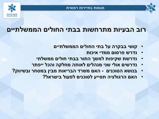 ‫הממשלתיים‬ ‫החולים‬ ‫בבתי‬ ‫מתרחשות‬ ‫הבעיות‬ ‫רוב‬
‫רפואית‬ ‫בתיירות‬ ‫מגמות‬‫רפואית‬ ‫בתיירות‬ ‫מגמות‬
•‫הממשלתיים‬ ‫החולים‬ ‫בתי‬ ‫על‬ ‫בבקרה‬ ‫קושי‬
•‫איכות‬ ‫ממדי‬ ‫פרסום‬ ‫נדרש‬
•‫ממשלתי‬ ‫חולים‬ ‫בבתי‬ ‫התור‬ ‫למשך‬ ‫שקיפות‬ ‫נדרשת‬
•‫ייפתר‬ ‫והכל‬ ‫מחלקה‬ ‫לאותה‬ ‫מנהלים‬ ‫שני‬ ‫אולי‬ ‫נדרשים‬
•‫הסוכנים‬ ‫בנושא‬-‫ובשיווק‬ ‫במסחר‬ ‫מבין‬ ‫הבריאות‬ ‫משרד‬ ‫האם‬?
•‫בישראל‬ ‫לפעול‬ ‫לסוכנים‬ ‫תסייע‬ ‫הרגולציה‬ ‫האם‬?
 