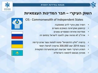 ‫העיקרי‬ ‫השוק‬–‫העצמאיות‬ ‫המדינות‬ ‫חבר‬
•‫רוסיה‬‫עיקרי‬ ‫שוק‬‫ממוסקבה‬ ‫לרוב‬
•‫משניים‬ ‫כשווקים‬ ‫ואוקראינה‬ ‫קזחסטן‬
•‫המספרים‬ ‫אחרות‬ ‫ממדינות‬‫נמוכים‬
•‫ארה‬"‫זה‬ ‫בתחום‬ ‫לישראל‬ ‫רלוונטי‬ ‫שוק‬ ‫מהווה‬ ‫לא‬ ‫ב‬
•‫ברוסיה‬"‫הזדמנויות‬ ‫חלון‬"‫פתוח‬‫קדימה‬ ‫שנים‬ ‫עשר‬ ‫לפחות‬
•‫בשנת‬2014‫יצאו‬300,000‫לטיפול‬ ‫מרוסיה‬‫רפואי‬
•‫המניע‬‫המקומית‬ ‫מהמערכת‬ ‫רצון‬ ‫שביעות‬ ‫חוסר‬ ‫העיקרי‬
•‫מוניטין‬‫הישראלית‬ ‫לרפואה‬ ‫מבוסס‬
‫רפואית‬ ‫בתיירות‬ ‫מגמות‬
CIS - Commonwealth of Independent States
‫רפואית‬ ‫בתיירות‬ ‫מגמות‬
 