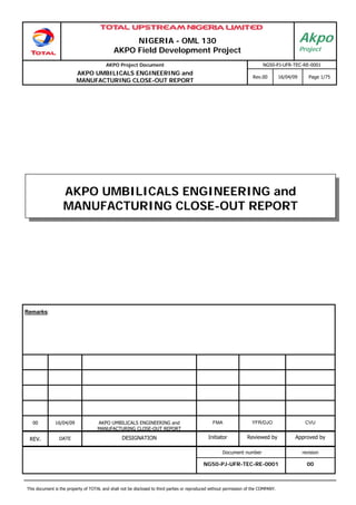 NIGERIA - OML 130
AKPO Field Development Project
AKPO Project Document NG50-PJ-UFR-TEC-RE-0001
AKPO UMBILICALS ENGINEERING and
MANUFACTURING CLOSE-OUT REPORT
Rev.00 16/04/09 Page 1/75
This document is the property of TOTAL and shall not be disclosed to third parties or reproduced without permission of the COMPANY.
Akpo
Project
Remarks:
00 16/04/09 AKPO UMBILICALS ENGINEERING and
MANUFACTURING CLOSE-OUT REPORT
FMA YFR/DJO CVU
REV. DATE DESIGNATION Initiator Reviewed by Approved by
Document number revision
NG50-PJ-UFR-TEC-RE-0001 00
AKPO UMBILICALS ENGINEERING and
MANUFACTURING CLOSE-OUT REPORT
 