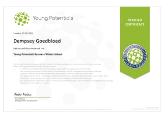 VERIFIED	
CERTIFICATE	
Leuven,	15.02.2015	
	
Dempsey	Goedbloed	
	
has	succesfully	completed	the	
	
Young	Potentials	Business	Winter	School	
	
	
The	Young	Potentials	Business	Winter	School	is	an	intensive	two-day	technical	and	soft	skills	training.		
After	following	the	Winter	School	the	participant:	
- is	able	to	succesfully	solve	business	cases	using	different	approaches	&	methods	
- has	a	deep	understanding	of	LinkedIn	functionalities,	search	strategies	and	personal	branding	
- is	able	to	present	while	paying	attention	to	structure,	posture,	tone	and	use	of	voice	
- has	advanced	MS	Excel	knowledge:	conditional	formatting,	time	and	data	formulas,	pivot	tables,	data	
validation,	mathematical	formulas,	insert	and	edit	data	from	Oracle/SAP	databases.	
- has	advanced	MS	PowerPoint	skills:	visualizing	content	and	slides,	use	of	images	to	strengthen	the	message	
and	the	use	of	a	tablet	to	present.	
Wouter	Minten		
Managing	Partner	Young	Potentials	
Young	Potentials	confirms	the	participation	of	this	individual	in	the	Winter	School.	Verify	this	certificate	by	sending	an	e-mail	to	info@youngpotentials.eu	
BTW:	BE	0524.993.791	
WWW.YOUNGPOTENTIALS.EU/SUMMERSCHOOL	
 