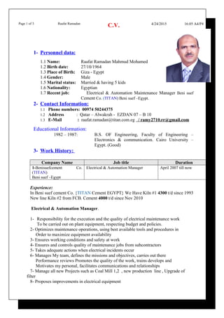 Page 1 of 3 Raafat Ramadan
C.V. 4/24/2015 16:05 A4/P4
1- Personnel data:
1.1 Name: Raafat Ramadan Mahmud Mohamed
1.2 Birth date: 27/10/1964
1.3 Place of Birth: Giza - Egypt
1.4 Gender: Male
1.5 Marital status: Married & having 5 kids
1.6 Nationality: Egyptian
1.7 Recent job: Electrical & Automation Maintenance Manager Beni suef
Cement Co. (TITAN) Beni suef –Egypt.
2- Contact Information:
1.1 Phone numbers: 00974 50244375
1.2 Address : Qatar – Alwakrah - EZDAN 07 – B 10
1.3 E-Mail : raafat.ramadan@titan.com.eg / ramy2710.rr@gmail.com
Educational Information:
1982 – 1987: B.S. OF Engineering, Faculty of Engineering –
Electronics & communication. Cairo University –
Egypt. (Good)
3- Work History:
Company Name Job title Duration
1-Benisuefcement Co.
(TITAN)
Beni suef –Egypt
Electrical & Automation Manager April 2007 till now
Experience:
In Beni suef cement Co. {TITAN Cement EGYPT} We Have Kiln #1 4300 t/d since 1993
New line Kiln #2 from FCB. Cement 4000 t/d since Nov 2010
Electrical & Automation Manager.
1- Responsibility for the execution and the quality of electrical maintenance work
To be carried out on plant equipment, respecting budget and policies.
2- Optimizes maintenance operations, using best available tools and procedures in
Order to maximize equipment availability
3- Ensures working conditions and safety at work
4- Ensures and controls quality of maintenance jobs from subcontractors
5- Takes adequate actions when electrical incidents occur
6- Manages My team, defines the missions and objectives, carries out there
Performance reviews Promotes the quality of the work, trains develops and
Motivates my personal, facilitates communications and relationships
7- Manage all new Projects such as Coal Mill 1,2 , new production line , Upgrade of
filter
8- Proposes improvements in electrical equipment
 