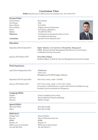 Curriculum Vitae
BHMS, Baselstrasse 57, 6003 Luzern, Switzerland, Tel. +41 41 248 70 70
Personal Data:
Family Name: Kravchenko
First Name: Gleb
Date of Birth: 26.12.1996
Place of Birth: Togliatti,Russian Federation
Email: kravchenko_gleb@bk.ru
Mobile: +41 (0)78 811 58 54
Objectives: Gaining practical experienceafter my first
six mounths of education
Availability: April 04th for Six Mounths 2017
Education:
September 2015 till April 2017 Higher Diploma 1st & 2nd Year in Hospitality Management
BHMS, Business & Hotel Management School,Lucern, Switzerland
with Robert Gordon University
January 2015 till June 2015 César Ritz Colleges
Bachelor Degree in Hotel & Tourism Management,Lucern,Switzerland
Work Experience:
April 2016 till September 2016 F&B Service
Hotel Lowen
Brünigstrasse72,6078 Lungern, Schweiz
September 2015 till April 2016 F&B Service during studies at BHMS
January 2015 till June 2015 F&B Service during studies at César Ritz Colleges
(I currently worked 30 hours a week in theschool Grand Hall serving
breakfast,lunch and dinner for 200 guests.)
.
Language Skills:
English: Good in speaking and writing
German: Basic hospitality related in speaking
Russian: Mother Tongue
Special Skills:
Microsoft Office Basic Knowledge
Opera Basic Knowledge
References:
Philipp Terry Simon Wellfare
Director Head of Placement Services
BHMS BHMS
Baselstr,57 Baselstr,57
6003 Lucern, Switzerland 6003 Lucern, Switzerland
Tel: 041 248 70 00 Tel: 041 248 70 71
 