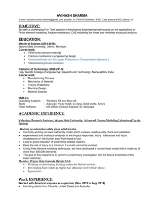 AVINASH SHARMA 
E-mail: avinash.avinsh.sharma@gmail.com |Mobile: 3137409797|Address: 4500 Cass avenue #305, Detroit, MI 
OBJECTIVE: 
To seek a challenging Full-Time position in Mechanical Engineering that focuses on the applications of 
Finite element modelling, fracture mechanics, CAE modelling for linear and nonlinear structural analysis. 
EDUCATION: 
Master of Science (2014-2016): 
Wayne State University, Detroit, Michigan. 
Course work: 
· FEM (finite element method) 
· Fracture mechanics in engineering design 
· Crashworthiness and Occupant Protection in Transportation Systems I . 
· Manufacturing process mechanics. 
Bachelor of Technology (2008-2012): 
Rajiv Gandhi College of engineering Research and Technology, Maharashtra, India. 
Course work: 
· Manufacturing Process 
· Mechanics of Material 
· Theory of Machine 
· Machine Design 
· Material Science 
SKILLS: 
Operating Systems : Windows 7/8 and Mac OS 
Tools : Auto cad, hyper mesh, Ls dyna, Solid works, Ansys 
Other Software : MS Office, Outlook Express, IE, Netscape 
ACADEMIC EXPERIENCE : 
Voluntary Research Assistant, Wayne State University: Advanced Human Modeling Laboratory(Toyota 
Project) 
Working on automotive safety group which involve 
· Currently working on lower extremity model which involves: mesh quality check and validation. 
· experimental and analytical analyses of the impact responses, injury tolerances and injury 
mechanisms of the human body from head to foot 
· Lead to gross reduction of automotive-related crashes. 
· Keep the risk of injury to a minimum if a crash cannot be avoided. 
· Using finite element modeling techniques, we have developed a human head model that is made up of 
more than 300,000 elements. 
· The goal of this research is to perform a preliminary investigation into the failure thresholds of the 
lower extremity. 
Member, Wayne State Formula Hybrid SAE: 
· Working on developing Braking system for Hybrid vehicle. 
· Developing Fuel system & higher fuel efficiency for Hybrid vehicle. 
· Egronomics 
Work EXPERIENCE : 
Worked with American express as supervisor (Nov. 2013 to Aug. 2014) 
· Handling clients from Canada, United States and Australia. 
 
