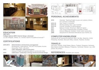 EDUCATION
2007-2010
College diploma (DEC) Interior design- advanced
La Cité collégiale, Ottawa, On, Canada. Award of Excellence Autocad***
CERTIFICATIONS
2010-2014 Administration and business management:
Bookkeeping, Legal Aspects, TPS and TVQ Quebec Income,
Accounting, Taxes, Life coach.
2012 CSST Attestation, ASP Construction:
Course on health and general safety on construction sites
2010 LEED Green: Leadership in Energy and Environmental Design
PERSONAL ACHIEVEMENTS
2016 Volunteer: Teaching English to poor and orphans children
for 2 schools in Cambodia.
2014-16 Solo Travel in 9 countries
2015-16 Working Holiday Visa 1 year, Australia
2012-14 Favorite: Exhibition of Self-employed
2011 Baliscus Contest, Showroom: Bathroom space
2011 13th Young Entrepreneurship of Quebec Contest
2010 Extreme Makeover (Quebec): Home under construction
2006 Saxophonist for Montreal International Jazz Festival, Qc
COMPUTER KNOWLEDGE
Autocad 2D+3D, Autocad Architecture, Revit, 3ds Max, SketchUp, 20-20,
Photoshop, Illustrator, Microsoft Office, Outlook, Publisher, Acrobat.
TRAVELS
Solo tavel: Canada, United States, Mexico, Thailand, Singapore, Indonesia,
New-Zeland, Australia, Malaysia, Philippines, Cambodia, Vietnam, Lao, UAE
(Dubai, Abu Dhabi).
REFERENCES:Available upon request
 