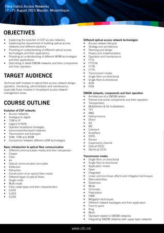 OBJECTIVES
•	 Explaining the evolution of CSP access networks.
•	 Explaining the requirement of building optical access
networks and different solutions.
•	 Providing an understanding of different optical access
technologies and their applications.
•	 Providing an understanding of different WDM technologies
and their applications.
•	 Describing in detail DWDM networks and their components
and their operation.
Technical staff involved in optical fibre access network design,
operation, monitoring, administration and maintenance,
especially those involved in broadband access network
management areas.
Evolution of CSP networks
•	 Access networks
•	 Analogue to digital
•	 TDM to IP
•	 Legacy to NGN
•	 Operator broadband strategies
•	 transmission/transport networks
•	 Transmission and transport
•	 SDM, TDM and WDM
•	 Comparison between different xDM technologies
Basic introduction to optical fibre communication
•	 Different communication media and their comparison
•	 Copper
•	 Fibre
•	 Air
•	 Optical communication principles
•	 Reflection
•	 Refraction
•	 Construction of an optical fibre media
•	 Different types of optical fibres
•	 Single mode
•	 Multi-mode
•	 Fibre cable types and their characteristics
•	 G.652
•	 G.653
•	 G.655
TARGET AUDIENCE
COURSE OUTLINE
Different optical access network technologies
•	 Access network lifecycle
•	 Strategy and architecture
•	 Planning and design
•	 Project and implementation
•	 Operation and maintenance
•	 FTTx
•	 FTTC/N
•	 FTTB
•	 FTTH
•	 Transmission modes
•	 Single fibre uni-directional
•	 Single fibre bi-directional
•	 AON
•	 PON
DWDM networks, components and their operation
•	 Architecture of a DWDM system
•	 Passive and active components and their operation
•	 Transponders
•	 Multiplexers & De-multiplexers
•	 TFF
•	 AWG
•	 Optical source
•	 Direct
•	 EA
•	 MZ
•	 Coherent
•	 Amplifiers
•	 EDFA
•	 Raman
•	 Supervisory channel
•	 Optical (OCS)
•	 Electrical (ECS)
Transmission modes
•	 Single fibre uni-directional
•	 Single fibre bi-directional
•	 Application modes
•	 Open
•	 Integrated
•	 Linear and non-linear effects and mitigation techniques
•	 Attenuation/loss
•	 Dispersion
•	 Mode
•	 Chromatic
•	 Polarization
•	 FWM
•	 Mitigation techniques
•	 Different network topologies and their application
•	 Point to point
•	 Ring
•	 Mesh
•	 Standard related to DWDM networks
•	 Integrating DWDM networks with upper layer networks
 