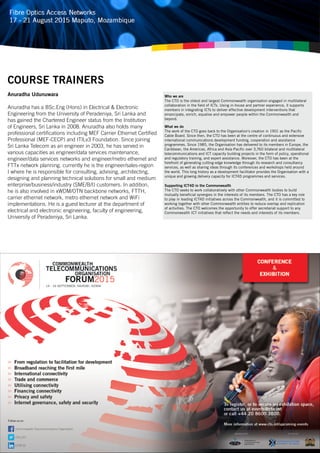 Anuradha Udunuwara
Anuradha has a BSc.Eng (Hons) in Electrical & Electronic
Engineering from the University of Peradeniya, Sri Lanka and
has gained the Chartered Engineer status from the Institution
of Engineers, Sri Lanka in 2008. Anuradha also holds many
professional certifications including MEF Carrier Ethernet Certified
Professional (MEF-CECP) and ITILv3 Foundation. Since joining
Sri Lanka Telecom as an engineer in 2003, he has served in
various capacities as engineer/data services maintenance,
engineer/data services networks and engineer/metro ethernet and
FTTx network planning. currently he is the engineer/sales-region
I where he is responsible for consulting, advising, architecting,
designing and planning technical solutions for small and medium
enterprise/business/industry (SME/B/I) customers. In addition,
he is also involved in xWDM/OTN backbone networks, FTTH,
carrier ethernet network, metro ethernet network and WiFi
implementations. He is a guest lecturer at the department of
electrical and electronic engineering, faculty of engineering,
University of Peradeniya, Sri Lanka.
COURSE TRAINERS
Who we are
The CTO is the oldest and largest Commonwealth organisation engaged in multilateral
collaboration in the field of ICTs. Using in-house and partner experience, it supports
members in integrating ICTs to deliver effective development interventions that
emancipate, enrich, equalise and empower people within the Commonwealth and
beyond.
What we do
The work of the CTO goes back to the Organisation’s creation in 1901 as the Pacific
Cable Board. Since then, the CTO has been at the centre of continuous and extensive
international communications development funding, cooperation and assistance
programmes. Since 1985, the Organisation has delivered to its members in Europe, the
Caribbean, the Americas, Africa and Asia-Pacific over 3,760 bilateral and multilateral
telecommunications and ICT capacity building projects in the form of policy, operational
and regulatory training, and expert assistance. Moreover, the CTO has been at the
forefront of generating cutting-edge knowledge through its research and consultancy
services, as well as sharing ideas through its conferences and workshops held around
the world. This long history as a development facilitator provides the Organisation with a
unique and growing delivery capacity for ICT4D programmes and services.
Supporting ICT4D in the Commonwealth
The CTO seeks to work collaboratively with other Commonwealth bodies to build
mutually beneficial synergies in the interests of its members. The CTO has a key role
to play in leading ICT4D initiatives across the Commonwealth, and it is committed to
working together with other Commonwealth entities to reduce overlap and replication
of activities. The CTO welcomes the opportunity to offer secretariat support to any
Commonwealth ICT initiatives that reflect the needs and interests of its members.
 