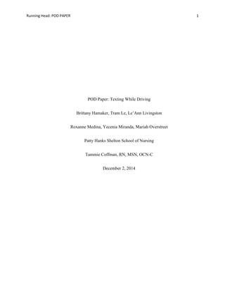 Running Head: POD PAPER 1
POD Paper: Texting While Driving
Brittany Hamaker, Tram Le, Le’Ann Livingston
Roxanne Medina, Yecenia Miranda, Mariah Overstreet
Patty Hanks Shelton School of Nursing
Tammie Coffman, RN, MSN, OCN-C
December 2, 2014
 