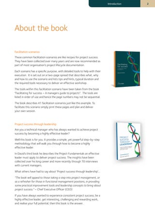 Facilitation scenarios
These common facilitation scenarios are like recipes for project success.
They have been collected over many years and are now recommended as
part of most organisation's project lifecycle documentation.
Each scenario has a specific purpose, with detailed tools to help with their
execution. It is set out on a two-page spread that describes what, why
and how to use the scenario and lists tips and hints, typical duration and
the required tools necessary to deliver an effective workshop.
The tools within this facilitation scenario have been taken from the book
“Facilitating for success – A managers guide to projects”. The tools are
listed in order of use and hence the page numbers may not be sequential.
The book describes 41 facilitation scenarios just like this example. To
facilitate this scenario simply print these pages and plan and deliver
your own session.
Project success through leadership
Are you a technical manager who has always wanted to achieve project
success by becoming a highly effective leader?
Well this book is for you. It provides a simple, yet powerful step-by-step
methodology that will walk you through how to become a highly
effective leader.
In David’s third book he describes the Project Fundamentals an effective
leader must apply to deliver project success. The insights have been
collected over his long career and more recently through 70 interviews
with current managers.
What others have had to say about ‘Project success through leadership’...
“The book will appeal to those taking a step into project management, or
as a refresher for those in functional management positions, in providing
some practical improvement tools and leadership concepts to bring about
project success.” – Chief Executive Officer (CEO)
If you have always wanted to experience consistent project success, be a
highly effective leader, get interesting, challenging and rewarding work,
and realise your full potential, then this book is the answer.
About the book
Introduction 2
 