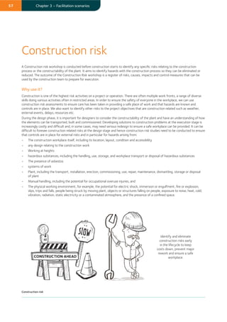 57 Chapter 3 – Facilitation scenarios
A Construction risk workshop is conducted before construction starts to identify any speciﬁc risks relating to the construction
process or the constructability of the plant. It aims to identify hazards with the construction process so they can be eliminated or
reduced. The outcome of the Construction Risk workshop is a register of risks, causes, impacts and control measures that can be
used by the construction team to prepare for execution.
Why use it?
Construction is one of the highest risk activities on a project or operation. There are often multiple work fronts, a range of diverse
skills doing various activities often in restricted areas. In order to ensure the safety of everyone in the workplace, we can use
construction risk assessments to ensure care has been taken in providing a safe place of work and that hazards are known and
controls are in place. We also want to identify other risks to the project objectives that are construction related such as weather,
external events, delays, resources etc.
During the design phase, it is important for designers to consider the constructability of the plant and have an understanding of how
the elements can be transported, built and commissioned. Developing solutions to construction problems at the execution stage is
increasingly costly and difﬁcult and, in some cases, may need serious redesign to ensure a safe workplace can be provided. It can be
difﬁcult to foresee construction related risks at the design stage and hence construction risk studies need to be conducted to ensure
that controls are in place for external risks and in particular for hazards arising from:
• The construction workplace itself, including its location, layout, condition and accessibility
• any design relating to the construction work
• Working at heights
• hazardous substances, including the handling, use, storage, and workplace transport or disposal of hazardous substances
• The presence of asbestos
• systems of work
• Plant, including the transport, installation, erection, commissioning, use, repair, maintenance, dismantling, storage or disposal
of plant
• Manual handling, including the potential for occupational overuse injuries, and
• The physical working environment, for example, the potential for electric shock, immersion or engulfment, ﬁre or explosion,
slips, trips and falls, people being struck by moving plant, objects or structures falling on people, exposure to noise, heat, cold,
vibration, radiation, static electricity or a contaminated atmosphere, and the presence of a conﬁned space.
Construction risk
Identify and eliminate
construction risks early
in the lifecycle to keep
costs down, prevent major
rework and ensure a safe
workplace.
Construction risk
 