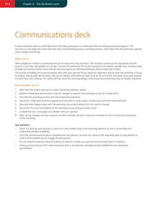 213 Chapter 6 - The facilitation work
A communications deck is a brief document that helps participants to understand the workshop purpose and logistics. The
outcome is a one page document that describes the workshop purpose, workshop process, next steps after the workshop, agenda,
venue location and timing.
Why use it?
Often people are invited to a workshop and do not know why they are there. The invitation comes out the day before and the
location is not clear and people turn up late. This sets the workshop off on the wrong foot and wastes valuable time. Sending a well
thought out communications deck ensures the participants are informed and know what is expected of them.
The process of building this communications deck with your sponsor brings signiﬁcant alignment around what the workshop is trying
to achieve. Asking what we are doing, why we are doing it and where we want to be at the end of the workshop forces your sponsor
to clarify their own thinking. This clarity will then drive the workshop design, who should attend and how long the session should be.
How should I use it?
1. Work with the project sponsor to create a workshop elevator speech
2. Based on these discussions build a "case for change" to position the workshop as part of a larger effort
3. Describe the workshop process that will achieve the outcomes
4. Document a high level workshop agenda with max ﬁve to seven topics, include start and ﬁnish times and lunch
5. Describe what happens next with the workshop outcomes building from the case for change
6. Document the name and address of the workshop venue and key contact name
7. Compile this into a one pager and validate with your sponsor
8. Mark up any changes and your sponsor can then send this out with a personal invitation to communicate the importance
of the workshop.
Tips and hints:
• Often it is best for your sponsor to send out a place holder early in the workshop planning to lock in some dates and
understand people's availability
• Once the communications deck is prepared then the sponsor can send this closer to the workshop date (5 days before) to
conﬁrm all the details and re-engage the participants
• Do not underestimate the value of building this deck as it helps your sponsor think through what is important.
• Once you have built your ﬁrst communications deck it can become a template and be modiﬁed for each workshop
you facilitate..
Communications deck
 
