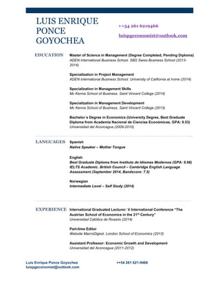 Luis Enrique Ponce Goyochea ++54 261 621-9466
luispgeconomist@outlook.com
LUIS ENRIQUE
PONCE
GOYOCHEA
++54 261 6219466
luispgeconomist@outlook.com
EDUCATION Master of Science in Management (Degree Completed, Pending Diploma)
ADEN International Business School. SBS Swiss Business School (2013-
2014)
Specialization in Project Management
ADEN International Business School. University of California at Irvine (2014)
Specialization in Management Skills
Mc Kenna School of Business. Saint Vincent College (2014)
Specialization in Management Development
Mc Kenna School of Business. Saint Vincent College (2013)
Bachelor´s Degree in Economics (University Degree, Best Graduate
Diploma from Academia Nacional de Ciencias Económicas, GPA: 9.53)
Universidad del Aconcagua (2009-2010)
.
LANGUAGES Spanish
Native Speaker – Mother Tongue
English
Best Graduate Diploma from Instituto de Idiomas Modernos (GPA: 9.98)
IELTS Academic. British Council – Cambridge English Language
Assessment (September 2014, Bandscore: 7.5)
Norwegian
Intermediate Level – Self Study (2014)
EXPERIENCE International Graduated Lecturer: V International Conference “The
Austrian School of Economics in the 21st
Century”
Universidad Católica de Rosario (2014)
Part-time Editor
Website MacroDigest. London School of Economics (2013)
Assistant Professor: Economic Growth and Development
Universidad del Aconcagua (2011-2012)
 