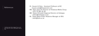 References
I will be more than happy if you con-
tact them for more information about
me.
- Dr. Husam Al Osta - Assistant Professor at KIC
-husam.osta@khawarizmi.com
- MR. Diab Jaser Art Director at Andalusia Media Group
- +971 55 965 16 49
- MR. Rabee Shihadeh Regional Director at Intelapps
- admin@intelapps.co.uk
- Mr. Salah Balkis Public Relations Manager at ADU
- salah@adu.ac.ae
 