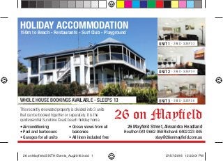 26 on Mayﬁeld
HOLIDAY ACCOMMODATION
150m to Beach - Restaurants - Surf Club - Playground
UNIT 1 - 2 BED - SLEEPS 3
UNIT 2 - 2 BED - SLEEPS 4
UNIT 3 - 3 BED - SLEEPS 6
26 Mayﬁeld Street, Alexandra Headland
Heather: 0419 662 058 Richard: 0402 223 845
stay@26onmayﬁeld.com.au
• Airconditioning
• Pool and barbecues
• Garages for all units
• Ocean views from all
balconies
• All linen included free
This recently renovated property is divided into 3 units
that can be booked together or separately. It is the
quintessential Sunshine Coast beach holiday home.
WHOLE HOUSE BOOKINGS AVAILABLE - SLEEPS 13
26 on Mayfield SIXTH Events_Aug2016.indd 126 on Mayfield SIXTH Events_Aug2016.indd 1 27/07/2016 12:50:01 PM27/07/2016 12:50:01 PM
 