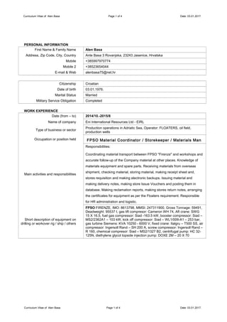 Curriculum Vitae of Alen Basa Page 1 of 4 Date: 03.01.2017.
PERSONAL INFORMATION
First Name & Family Name Alen Basa
Address, Zip Code, City, Country Ante Basa 3 Rovanjska, 23243 Jasenice, Hrvatska
Mobile +385997970774
Mobile 2 +38523654044
E-mail & Web alenbasa75@net.hr
Citizenship Croatian
Date of birth 03.01.1976.
Marital Status Married
Military Service Obligation Completed
WORK EXPERIENCE
Date (from – to) 2014/10.-2015/8
Name of company Eni International Resources Ltd - EIRL
Type of business or sector
Production operations in Adriatic Sea, Operator: FLOATERS, oil field,
production wells
Occupation or position held FPSO Material Coordinator / Storekeeper / Materials Man
Main activities and responsibilities
Responsibilities:
Coordinating material transport between FPSO ''Firenze'' and workshops and
accurate follow-up of the Company material at other places. Knowledge of
materials equipment and spare parts. Receiving materials from overseas
shipment, checking material, storing material, making receipt sheet and
stores requisition and making electronic backups. Issuing material and
making delivery notes, making store Issue Vouchers and posting them in
database. Making reclamation reports, making stores return notes, arranging
the certificates for equipment as per the Floaters requirement. Responsible
for HR administration and logistic.
Short description of equipment on
drilling or workover rig / ship / others
FPSO FIRENZE, IMO: 8613798, MMSI: 247311900, Gross Tonnage: 59491,
Deadweight: 95537 t, gas lift compresor: Cameron WH 74, Aft crane: SWG
15 X 16.5, fuel gas compressor: Siad -163.5 kW, booster compressor: Siad –
MS2/2362A1 – 103 kW, kick off compressor: Siad – WL1/009-A1 – 253 bar,
gas turbine Siemens: KVA 10250 - 6000 V, fixed crane: Italgru – T500 SS, air
compressor: Ingersoll Rand – SH 200 A, screw compressor: Ingersoll Rand –
R 160, chemical compresor: Siad – MS2/1327 B2, centrifugal pump: HC 32-
125N, diethylene glycol topside injection pump: DOXE 2M – 20 X 70
Curriculum Vitae of Alen Basa Page 1 of 4 Date: 03.01.2017.
 