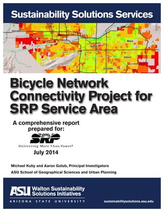 Sustainability Solutions Services
sustainabilitysolutions.asu.edu
Bicycle Network
Connectivity Project for
SRP Service Area
A comprehensive report
prepared for:
July 2014
Michael Kuby and Aaron Golub, Principal Investigators
ASU School of Geographical Sciences and Urban Planning
 