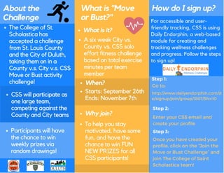 About the
Challenge
What is "Move
or Bust?"
How do I sign up?
The College of St.
Scholastica has
accepted a challenge
from St. Louis County
and the City of Duluth,
taking them on in a
County v.s. City v.s. CSS
Move or Bust activity
challenge!
CSS will participate as
one large team,
competing against the
County and City teams
Participants will have
the chance to win
weekly prizes via
random drawings!
A six week City vs.
County vs. CSS solo
effort fitness challenge
based on total exercise
minutes per team
member
Starts: September 26th
Ends: November 7th
What is it?
Why join?
When?
To help you stay
motivated, have some
fun, and have the
chance to win FUN
NEW PRIZES for all
CSS participants!
For accessible and user-
friendly tracking, CSS is using
Daily Endorphin; a web-based
module for creating and
tracking wellness challenges
and progress. Follow the steps
to sign up!
 