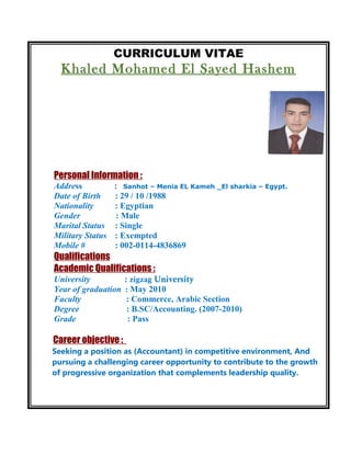 CURRICULUM VITAE
Khaled Mohamed El Sayed Hashem
Personal Information :
Address : Sanhot – Menia EL Kameh _El sharkia – Egypt.
Date of Birth : 29 / 10 /1988
Nationality : Egyptian
Gender : Male
Marital Status : Single
Military Status : Exempted
Mobile # : 002-0114-4836869
Qualifications
Academic Qualifications :
University : zigzag University
Year of graduation : May 2010
Faculty : Commerce, Arabic Section
Degree : B.SC/Accounting. (2007-2010)
Grade : Pass
Career objective :
Seeking a position as (Accountant) in competitive environment, And
pursuing a challenging career opportunity to contribute to the growth
of progressive organization that complements leadership quality.
 