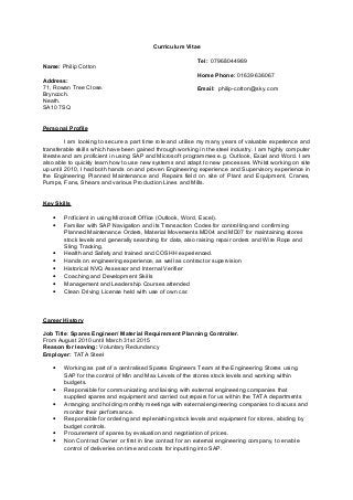 Curriculum Vitae
Name: Philip Cotton
Address:
71, Rowan Tree Close.
Bryncoch.
Neath.
SA10 7SQ
Personal Profile
I am looking to secure a part time role and utilise my many years of valuable experience and
transferable skills which have been gained through working in the steel industry. I am highly computer
literate and am proficient in using SAP and Microsoft programmes e.g. Outlook, Excel and Word. I am
also able to quickly learn how to use new systems and adapt to new processes. Whilst working on site
up until 2010, I had both hands on and proven Engineering experience and Supervisory experience in
the Engineering Planned Maintenance and Repairs field on site of Plant and Equipment, Cranes,
Pumps, Fans, Shears and various Production Lines and Mills.
Key Skills
• Proficient in using Microsoft Office (Outlook, Word, Excel).
• Familiar with SAP Navigation and its Transaction Codes for controlling and confirming
Planned Maintenance Orders, Material Movements MD04 and MD07 for maintaining stores
stock levels and generally searching for data, also raising repair orders and Wire Rope and
Sling Tracking.
• Health and Safety and trained and COSHH experienced.
• Hands on engineering experience, as well as contractor supervision
• Historical NVQ Assessor and Internal Verifier
• Coaching and Development Skills
• Management and Leadership Courses attended
• Clean Driving License held with use of own car.
Career History
Job Title: Spares Engineer/ Material Requirement Planning Controller.
From August 2010 until March 31st 2015
Reason for leaving: Voluntary Redundancy
Employer: TATA Steel
• Working as part of a centralised Spares Engineers Team at the Engineering Stores using
SAP for the control of Min and Max Levels of the stores stock levels and working within
budgets.
• Responsible for communicating and liaising with external engineering companies that
supplied spares and equipment and carried out repairs for us within the TATA departments
• Arranging and holding monthly meetings with external engineering companies to discuss and
monitor their performance.
• Responsible for ordering and replenishing stock levels and equipment for stores, abiding by
budget controls.
• Procurement of spares by evaluation and negotiation of prices.
• Non Contract Owner or first in line contact for an external engineering company, to enable
control of deliveries on time and costs for inputting into SAP.
Tel: 07968044989
Home Phone: 01639 636067
Email: philip-cotton@sky.com
 