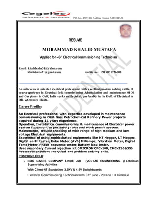 P O. Box. 47055 Oil And Gas Division ABU DHABI
RESUME
MOHAMMAD KHALID MUSTAFA
Applied for –Sr. Electrical Commissioning Technician
Email: khalidsaba31@yahoo.com
khalidsaba31@gmail.com mobile no: +91 9031726808
An achievement oriented electrical professional with excellent problem solving skills, 11
years experience in Electrical field commissioning &Installation and maintenance 0f Oil
and Gas plants in Gulf, India seeks anElectrical, preferably in the Gulf, of Electrical in
OIL &Onshore plants.
CareerProfile:
 An Electrical professional with expertise developed in maintenance
commissioning in Oil & Gas, Petrochemical Refinery Power projects
acquired during 11 years experience.
 Operation, Installation commissioning & maintenance of Electrical power
system Equipment as per safety rules and work permit system.
 Maintenance, trouble shooting of wide range of high medium and low
voltage Electrical equipments.
 Experience of using sophisticated equipments like HT Megger, LT Megger,
Digital earth tester, Fluke Meter,(AVO) Milliamps, Vibration Meter, Digital
Temp Meter, Phase sequence tester, Battery load tester.
 Used secondary Current injection kit OMICRON CPC-100, CMC-256&356
 Possesses excellent analytical and problem solving skills.
POSITIONS HELD:
 BOC GASES COMPANY LINDE JSR (VOLTAS ENGINEERING )Technician
Supervising Activities
With Client-AT Substation 3.3KV & 415V Switchboards
Electrical Commissioning Technician from 07th June - 2014 to Till Continue
 