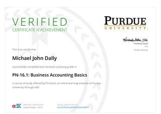 V E R I F I E D
CERTIFICATE of ACHIEVEMENT
This is to certify that
Michael John Dally
successfully completed and received a passing grade in
PN-16.1: Business Accounting Basics
a course of study oﬀered by PurdueX, an online learning initiative of Purdue
University through edX.
Kimberly Fatten
CPA
Purdue University
VERIFIED CERTIFICATE
Issued October 1, 2016
VALID CERTIFICATE ID
beca5f5f52004c88992815a66d9d5a77
 