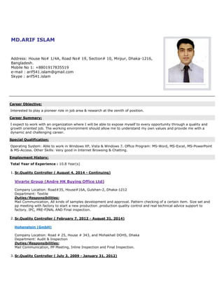 MD.ARIF ISLAM
Address: House No# 1/4A, Road No# 19, Section# 10, Mirpur, Dhaka-1216,
Bangladesh.
Mobile No 1: +8801917835519
e-mail : arif541.islam@gmail.com
Skype : arif541.islam
Career Objective:
Interested to play a pioneer role in job area & research at the zenith of position.
Career Summary:
I expect to work with an organization where I will be able to expose myself to every opportunity through a quality and
growth oriented job. The working environment should allow me to understand my own values and provide me with a
dynamic and challenging career.
Special Qualification:
Operating System: Able to work in Windows XP, Vista & Windows 7. Office Program: MS-Word, MS-Excel, MS-PowerPoint
& MS-Access. Other Skills: Very good in Internet Browsing & Chatting.
Employment History:
Total Year of Experience : 10.8 Year(s)
1. Sr.Quality Controller ( August 4, 2014 - Continuing)
Vivarte Group (Andre HK Buying Office Ltd)
Company Location: Road#35, House#16A, Gulshan-2, Dhaka-1212
Department: Textile
Duties/Responsibilities:
Mail Communication, All kinds of samples development and approval. Pattern checking of a certain item. Size set and
pp meeting with factory to start a new production .production quality control and real technical advice support to
factory. IPC, PRE-FINAL AND Final inspection.
2. Sr.Quality Controller ( February 7, 2012 - August 31, 2014)
Hohenstein (GmbH)
Company Location: Road # 25, House # 343, and Mohakhali DOHS, Dhaka
Department: Audit & Inspection
Duties/Responsibilities:
Mail Communication, PP Meeting, Inline Inspection and Final Inspection.
3. Sr.Quality Controller ( July 3, 2009 - January 31, 2012)
 