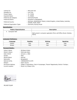 Looking For : Mid-Level Job
Available For : Full Time
Present Salary : Tk. 79700
Expected Salary : Tk. 90000
Preferred Job Category : Garments/Textile
Preferred District : Anywhere in Bangladesh.
Preferred Country :
Germany, Netherlands, Poland, United Kingdom, United States, Australia,
Canada, Israel, Spain
Preferred Organization Types : Garments, Buying House
Specialization:
Fields of Specialization Description
 Computer Skill
Well versed in computer application Micro soft Office (Excel, Outlook,
Word)
Language Proficiency:
Language Reading Writing Speaking
English High High High
Bangla High High High
Personal Details :
Father's Name : Md.Nazrul Islam
Mother's Name : Mahmuda Islam
Date of Birth : January 1, 1982
Gender : Male
Marital Status : Married
Nationality : Bangladeshi
National Id No. : 19865828307111379
Religion : Islam (Sunni)
Permanent Address : Village # Gopinathpur, Post-# Kunjanagar, Thana# Nagarkanda, District- Faridpur.
Current Location : Mirpur-10, Dhaka-1216.
MD.ARIF ISLAM
 