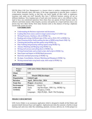 OCCM (Once Call Care Management) is a known client in workers compensation market in
U.SA. Which basically deals with many of the large organization to provide them a worker’s
compensation insurance facility so that they can easily handle all their staffs or employees
insurance task under one roof? basically they have 5 different business systems all are on
different databases. Now keeping track of each and every business unit is very difficult so they
need to have one centralized repository from where they can operate all their business units in
effective and timely manner. Data integrity, accuracy and quality are a major task here since a one
person may have taken facility from many business units so the chances of having a duplicate
record in the system are more.
CONTRIBUTION
• Understanding the Business requirement and documents.
• Loading Data from source system to target system using E-LT (ODI 11g).
• Writing Processes, Interfaces, Jobs in OEDQ 11g.
• Reading and writing of different type of files such as XLS, CSV in OEDQ 11g.
• Data Cleansing before finally pushing the data in MDM using Oracle EDQ 11g.
• Checking data profiling and data quality using OEDQ 11g.
• Data Auditing and generating auditing reports using OEDQ 11g.
• Advance Matching and Merging using OEDQ 11g.
• Writing web services and calling them in OEDQ 11g.
• Writing External tasks such as batch script, shell script in OEDQ 11g.
• Data Export and Import in OEDQ Batch processors.
• Real-time and batch processing in OEDQ 11g.
• De-dupe, Consolidation, Advance Matching and Merging in OEDQ 11g.
• Writing external tasks using batch script, shell script in OEDQ 11g.
Projects Handled
Project
Name:
GXS Active Orders Dataware house
Client GXS
Role Oracle EDQ developer
Organization Global Logic
Duration April , 2014 to Oct , 2014
Team Size Project : 4 members Module : 1
Environment
(with skill
versions)
Database : Oracle 11g
Tools : Sql Developer , ODI 11g , OEDQ 11g
O/S : Windows, UNIX.
Languages : SQL/PLSQL , Shell / Perl Scripting.
PROJECT DESCRIPTION
GXS Active Orders is an ecommerce application which is designed to handle all the Orders and
payment details between buyer and suppliers. Application provides the customer a facility to keep
tracking each and every order like scheduling, payment, invoices, delivery etc. In this project we
 