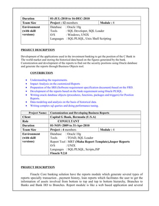 Duration 01-JUL-2010 to 16-DEC-2010
Team Size Project : 12 members Module : 8
Environment
(with skill
versions)
Database : Oracle 10g
Tools : SQL Developer, SQL Loader
O/S : Windows, UNIX
Languages : SQL/PLSQL, Unix Shell Scripting
PROJECT DESCRIPTION
Development of the applications used in the investment banking to get the position of the C Bank in
The world market and storing the historical data based on the figures generated by the bank.
Customization and development of the reports to find out the security positions using Oracle database
and generate the reports through Business Objects tool.
CONTRIBUTION
• Understanding the requirements.
• Impact Analysis on the customized Reports
• Preparation of the SRS (Software requirement specification document) based on the FRD.
• Development of the reports based on the bank requirement using Oracle PLSQL.
• Writing oracle database objects (procedures, functions, packages and triggers) for Position
Reports.
• Data modeling and analysis on the basis of historical data.
• Writing complex sql queries and doing performance tuning.
Project Name: Customization and Developing Business Reports
Client Capital G Bank, Bermuda (U.S.A)
Role CONSULTANT
Duration 01-NOV-2009 to 31-Apr-2010
Team Size Project : 4 members Module : 4
Environment
(with skill
versions)
Database : Oracle 10g
Tools : TOAD, SQL Loader
Report Tool : MRT (Maha Report Template),Jasper Reports
O/S : UNIX
Languages : SQL/PLSQL, Scripts,JSP
Finacle 9.2.0
PROJECT DESCRIPTION
Finacle Core banking solution have the reports module which generate several types of
reports specially transaction , payment history, loan reports which facilitates the user to get the
information of assets involved from bottom to top and top to bottom hierarchy, Branches to
Banks and Bank HO to Branches. Report module is like a web based application and several
 
