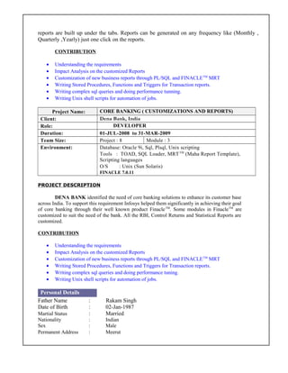reports are built up under the tabs. Reports can be generated on any frequency like (Monthly ,
Quarterly ,Yearly) just one click on the reports.
CONTRIBUTION
• Understanding the requirements
• Impact Analysis on the customized Reports
• Customization of new business reports through PL/SQL and FINACLETM
MRT
• Writing Stored Procedures, Functions and Triggers for Transaction reports.
• Writing complex sql queries and doing performance tunning.
• Writing Unix shell scripts for automation of jobs.
Project Name: CORE BANKING ( CUSTOMIZATIONS AND REPORTS)
Client: Dena Bank, India
Role: DEVELOPER
Duration: 01-JUL-2008 to 31-MAR-2009
Team Size: Project : 8 Module : 3
Environment: Database: Oracle 9i, Sql, Plsql, Unix scripting
Tools : TOAD, SQL Loader, MRTTM
(Maha Report Template),
Scripting languages
O/S : Unix (Sun Solaris)
FINACLE 7.0.11
PROJECT DESCRIPTION
DENA BANK identified the need of core banking solutions to enhance its customer base
across India. To support this requirement Infosys helped them significantly in achieving their goal
of core banking through their well known product FinacleTM
. Some modules in FinacleTM
are
customized to suit the need of the bank. All the RBI, Control Returns and Statistical Reports are
customized.
CONTRIBUTION
• Understanding the requirements
• Impact Analysis on the customized Reports
• Customization of new business reports through PL/SQL and FINACLETM
MRT
• Writing Stored Procedures, Functions and Triggers for Transaction reports.
• Writing complex sql queries and doing performance tuning.
• Writing Unix shell scripts for automation of jobs.
Personal Details
Father Name : Rakam Singh
Date of Birth : 02-Jan-1987
Martial Status : Married
Nationality : Indian
Sex : Male
Permanent Address : Meerut
 