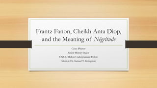 Frantz Fanon, Cheikh Anta Diop,
and the Meaning of Négritude
Casey Phanor
Senior History Major
UNCF/Mellon Undergraduate Fellow
Mentor: Dr. Samuel T. Livingston
 
