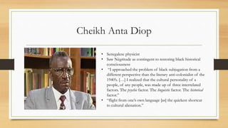 Cheikh Anta Diop
• Senegalese physicist
• Saw Négritude as contingent to restoring black historical
consciousness
• “I approached the problem of black subjugation from a
different perspective than the literary anti-colonialist of the
1940’s. […] I realized that the cultural personality of a
people, of any people, was made up of three interrelated
factors. The psychic factor. The linguistic factor. The historical
factor.”
• “flight from one’s own language [as] the quickest shortcut
to cultural alienation.”
 