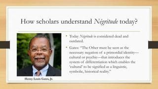 How scholars understand Négritude today?
• Today Négritude is considered dead and
outdated.
• Gates: “The Other must be seen as the
necessary negation of a primordial identity—
cultural or psychic—that introduces the
system of differentiation which enables the
‘cultural’ to be signified as a linguistic,
symbolic, historical reality.”
Henry Louis Gates, Jr.
 