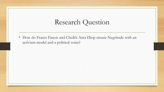 Research Question
• How do Frantz Fanon and Cheikh Anta Diop situate Negritude with an
activism model and a political voice?
 