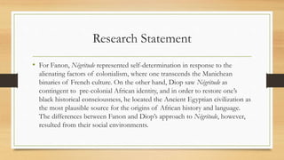 Research Statement
• For Fanon, Négritude represented self-determination in response to the
alienating factors of colonialism, where one transcends the Manichean
binaries of French culture. On the other hand, Diop saw Négritude as
contingent to pre-colonial African identity, and in order to restore one’s
black historical consciousness, he located the Ancient Egyptian civilization as
the most plausible source for the origins of African history and language.
The differences between Fanon and Diop’s approach to Négritude, however,
resulted from their social environments.
 