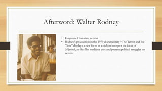 Afterword: Walter Rodney
• Guyanese Historian, activist
• Rodney’s production in the 1979 documentary “The Terror and the
Time” displays a new form in which to interpret the ideas of
Négritude, as the film mediates past and present political struggles on
screen.
 