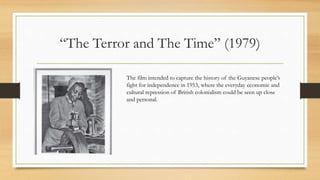 “The Terror and The Time” (1979)
The film intended to capture the history of the Guyanese people’s
fight for independence in 1953, where the everyday economic and
cultural repression of British colonialism could be seen up close
and personal.
 