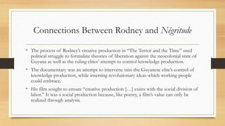 Connections Between Rodney and Négritude
• The process of Rodney’s creative production in “The Terror and the Time” used
political struggle to formulate theories of liberation against the neocolonial state of
Guyana as well as the ruling elites’ attempt to control knowledge production.
• The documentary was an attempt to intervene into the Guyanese elite’s control of
knowledge production, while inserting revolutionary ideas which working people
could embrace.
• His film sought to ensure “creative production […] exists with the social division of
labor.” It was a social production because, like poetry, a film’s value can only be
realized through analysis.
 