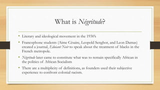 What is Négritude?
• Literary and ideological movement in the 1930’s
• Francophone students (Aime Césaire, Leopold Senghor, and Leon Damas)
created a journal, Eduiant Noir to speak about the treatment of blacks in the
French metropole.
• Négritude later came to constitute what was to remain specifically African in
the politics of African Socialism
• There are a multiplicity of definitions, as founders used their subjective
experience to confront colonial racism.
 