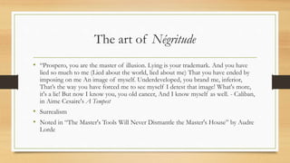 The art of Négritude
• “Prospero, you are the master of illusion. Lying is your trademark. And you have
lied so much to me (Lied about the world, lied about me) That you have ended by
imposing on me An image of myself. Underdeveloped, you brand me, inferior,
That’s the way you have forced me to see myself I detest that image! What's more,
it's a lie! But now I know you, you old cancer, And I know myself as well. - Caliban,
in Aime Cesaire's A Tempest
• Surrealism
• Noted in “The Master's Tools Will Never Dismantle the Master's House” by Audre
Lorde
 