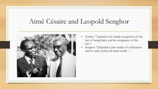 Aimé Césaire and Leopold Senghor
• Césaire: “Négritude is the simple recognition of the
fact of being black, and the acceptance of this
fact.”
• Senghor: “[Négritude is ]the totality of civilizations
and its values within the black world…”
 