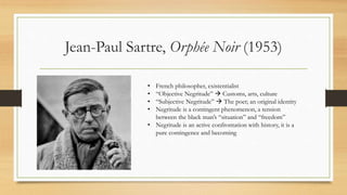 Jean-Paul Sartre, Orphée Noir (1953)
• French philosopher, existentialist
• “Objective Negritude”  Customs, arts, culture
• “Subjective Negritude”  The poet; an original identity
• Negritude is a contingent phenomenon, a tension
between the black man’s “situation” and “freedom”
• Negritude is an active confrontation with history, it is a
pure contingence and becoming
 