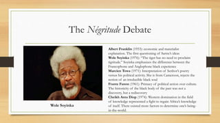 The Négritude Debate
Wole Soyinka
Albert Franklin (1953): economic and materialist
explanation. The first questioning of Sartre’s ideas
Wole Soyinka (1976): “The tiger has no need to proclaim
tigritude.” Soyinka emphasizes the difference between the
Francophone and Anglophone black experience
Marcien Towa (1971): Interpretation of Senhor’s poetry
versus his political activity. She is from Cameroon, rejects the
notion of an irreducible black soul
Frantz Fanon (1961): Primacy of political action over culture.
The historicity of the black body of the past was not a
discovery, but a rediscovery
Cheikh Anta Diop (1974): Western domination in the field
of knowledge represented a fight to regain Africa’s knowledge
of itself. There existed more factors to determine one’s being-
in-the-world.
 