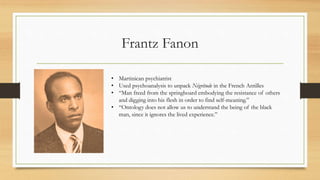 Frantz Fanon
• Martinican psychiatrist
• Used psychoanalysis to unpack Négritude in the French Antilles
• “Man freed from the springboard embodying the resistance of others
and digging into his flesh in order to find self-meaning.”
• “Ontology does not allow us to understand the being of the black
man, since it ignores the lived experience.”
 