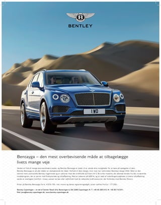 Bentayga – den mest overbevisende måde at tilbagelægge
livets mange veje
Verden er fuld af mange ekstraordinære steder, og Bentley Bentayga er skabt til at udvide dine muligheder for at køre på opdagelse til dem.
Bentley Bentayga er på alle måder en skelsættende bil, både i forhold til dens design, hvor man har nyfortolket Bentleys design DNA. Bilen er den
teknisk mest avancerede Bentley nogensinde og er udstyret med den kraftfulde 6,0-liters W12 Bi-turbo maskine, der allerede kendes fra det nuværende
modelprogram, der er parret med firehjulstræk og luftaffjedring. Med en ydeevne på 608 hk, og et væld af indstillingsmuligheder til bilens luftaffjedring
opnås et overlegent komfort- niveau uanset terræn eller vejforhold med de velkendte kraftressourcer, der forbindes med Bentley Motors.
Priser på Bentley Bentayga fra kr. 4.576.159,- inkl. moms og dansk registreringsafgift, priser taxfree fra Eur. 177.200,-.
Bentley Copenhagen – en del af Semler Retail A/S, Banevingen 6, DK-2200 Copenhagen N. T: +45 45 200 410. M: +45 30 710 071.
Mail: javo@bentley-copenhagen.dk. www.bentley-copenhagen.dk
 